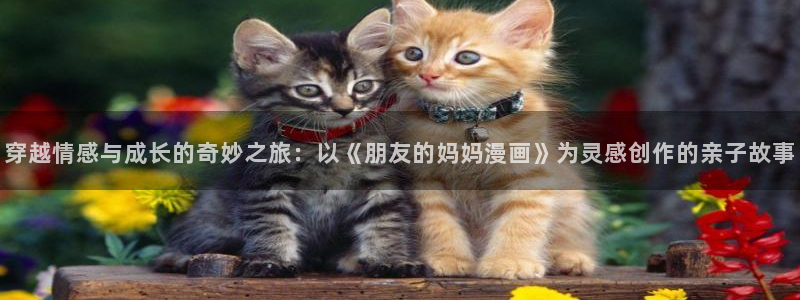 yy漫画免费阅读看漫画下拉式笔趣：穿越情感与成长的奇妙之旅：以《朋友的妈妈漫画》为灵感创作的亲子故事